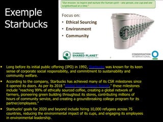 Exemple
Starbucks
• Long before its initial public offering (IPO) in 1992, Starbucks was known for its keen
sense of corporate social responsibility, and commitment to sustainability and
community welfare.
• According to the company, Starbucks has achieved many of its CSR milestones since
it opened its doors. As per its 2018 "Global Social Impact Report," these milestones
include "reaching 99% of ethically sourced coffee, creating a global network of
farmers, pioneering green building throughout its stores, contributing millions of
hours of community service, and creating a groundbreaking college program for its
partner/employees."
• Starbucks’ goals for 2020 and beyond include hiring 10,000 refugees across 75
countries, reducing the environmental impact of its cups, and engaging its employees
in environmental leadership.
 