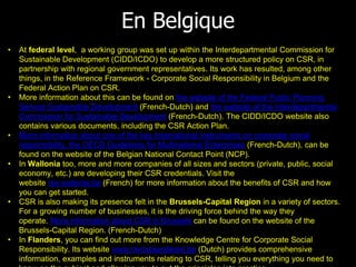 En Belgique
• At federal level, a working group was set up within the Interdepartmental Commission for
Sustainable Development (CIDD/ICDO) to develop a more structured policy on CSR, in
partnership with regional government representatives. Its work has resulted, among other
things, in the Reference Framework - Corporate Social Responsibility in Belgium and the
Federal Action Plan on CSR.
• More information about this can be found on the website of the Federal Public Planning
Service Sustainable Development (French-Dutch) and the website of the Interdepartmental
Commission for Sustainable Development (French-Dutch). The CIDD/ICDO website also
contains various documents, including the CSR Action Plan.
• More information about one of the key international instruments on corporate social
responsibility, the OECD Guidelines for Multinational Enterprises (French-Dutch), can be
found on the website of the Belgian National Contact Point (NCP).
• In Wallonia too, more and more companies of all sizes and sectors (private, public, social
economy, etc.) are developing their CSR credentials. Visit the
website rse.wallonie.be (French) for more information about the benefits of CSR and how
you can get started.
• CSR is also making its presence felt in the Brussels-Capital Region in a variety of sectors.
For a growing number of businesses, it is the driving force behind the way they
operate. More information about CSR in Brussels can be found on the website of the
Brussels-Capital Region. (French-Dutch)
• In Flanders, you can find out more from the Knowledge Centre for Corporate Social
Responsibility. Its website www.mvovlaanderen.be (Dutch) provides comprehensive
information, examples and instruments relating to CSR, telling you everything you need to
 