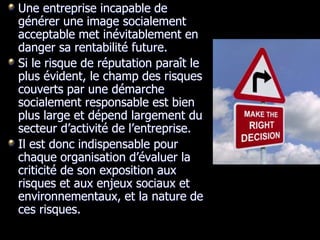 Une entreprise incapable de
générer une image socialement
acceptable met inévitablement en
danger sa rentabilité future.
Si le risque de réputation paraît le
plus évident, le champ des risques
couverts par une démarche
socialement responsable est bien
plus large et dépend largement du
secteur d’activité de l’entreprise.
Il est donc indispensable pour
chaque organisation d’évaluer la
criticité de son exposition aux
risques et aux enjeux sociaux et
environnementaux, et la nature de
ces risques.
 