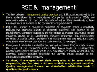 RSE & management
• The link between management quality practices and CSR activities related to the
firm’s stakeholders is no coincidence. Companies with superior MQPs are
companies who act in the best interests of all of their stakeholders, from
employees and customers to the community and government.
• MQPs thus impact a company’s emphasis on corporate social responsibility
through two channels: quality of corporate outcomes and support of top
management. Corporate outcomes are not limited to financial results but include
outcomes desired by all stakeholders, including employees (e.g. profit-sharing
bonuses, to give a specific example) and financial markets and regulators (who
want evidence of ethical practices and relationships, for example).
• Management driven by stakeholder (as opposed to shareholder) interests requires
the buy-in of the company’s leaders. This buy-in leads to pro-stakeholder
practices and policies (as opposed to lip service) that are socially responsible. For
example, leaders’ attitudes determine the ultimate ethical conduct or pro-
employee actions of the company.
• In short, if managers want their companies to be more socially
responsible, the first step is to look at their management practices.
Quality management focused on stakeholder satisfaction leads to
quality social performance.
 