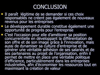CONCLUSION
• Il paraît légitime de se demander si ces choix
responsables ne créent pas également de nouveaux
revenus pour les entreprises
• Le développement durable constitue également une
opportunité de progrès pour l’entreprise
• C’est l’occasion pour elle d’améliorer sa position
concurrentielle en développant la différentiation de
son offre et de son image grâce à l’innovation, mais
aussi de dynamiser sa culture d’entreprise et de
générer une véritable adhésion de ses salariés et de
ses partenaires au projet de l’organisation, enfin il
permet de mettre en place une véritable politique
d’efficience, particulièrement dans les entreprises
industrielles, afin d’économiser les ressources tout en
maximisant la création de valeur
 