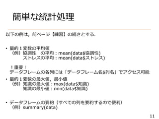 11
簡単な統計処理
以下の例は，前ページ【練習】の続きとする．
• 量的１変数の平均値
（例）協調性 の平均：mean(data$協調性)
ストレスの平均：mean(data$ストレス)
！重要！
データフレームの各列には「データフレーム名$列名」でアクセス可能
• 量的１変数の最大値，最小値
（例）知識の最大値：max(data$知識)
知識の最小値：min(data$知識)
• データフレームの要約（すべての列を要約するので便利）
（例）summary(data)
 
