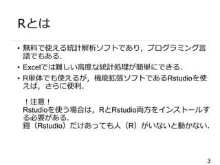 3
Rとは
• 無料で使える統計解析ソフトであり，プログラミング言
語でもある．
• Excelでは難しい高度な統計処理が簡単にできる．
• R単体でも使えるが，機能拡張ソフトであるRstudioを使
えば，さらに便利．
！注意！
Rstudioを使う場合は，RとRstudio両方をインストールす
る必要がある．
鎧（Rstudio）だけあっても人（R）がいないと動かない．
 