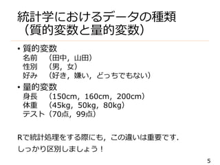 5
統計学におけるデータの種類
（質的変数と量的変数）
• 質的変数
名前 （田中，山田）
性別 （男，女）
好み （好き，嫌い，どっちでもない）
• 量的変数
身長 （150cm，160cm，200cm）
体重 （45kg，50kg，80kg）
テスト（70点，99点）
Rで統計処理をする際にも，この違いは重要です．
しっかり区別しましょう！
 