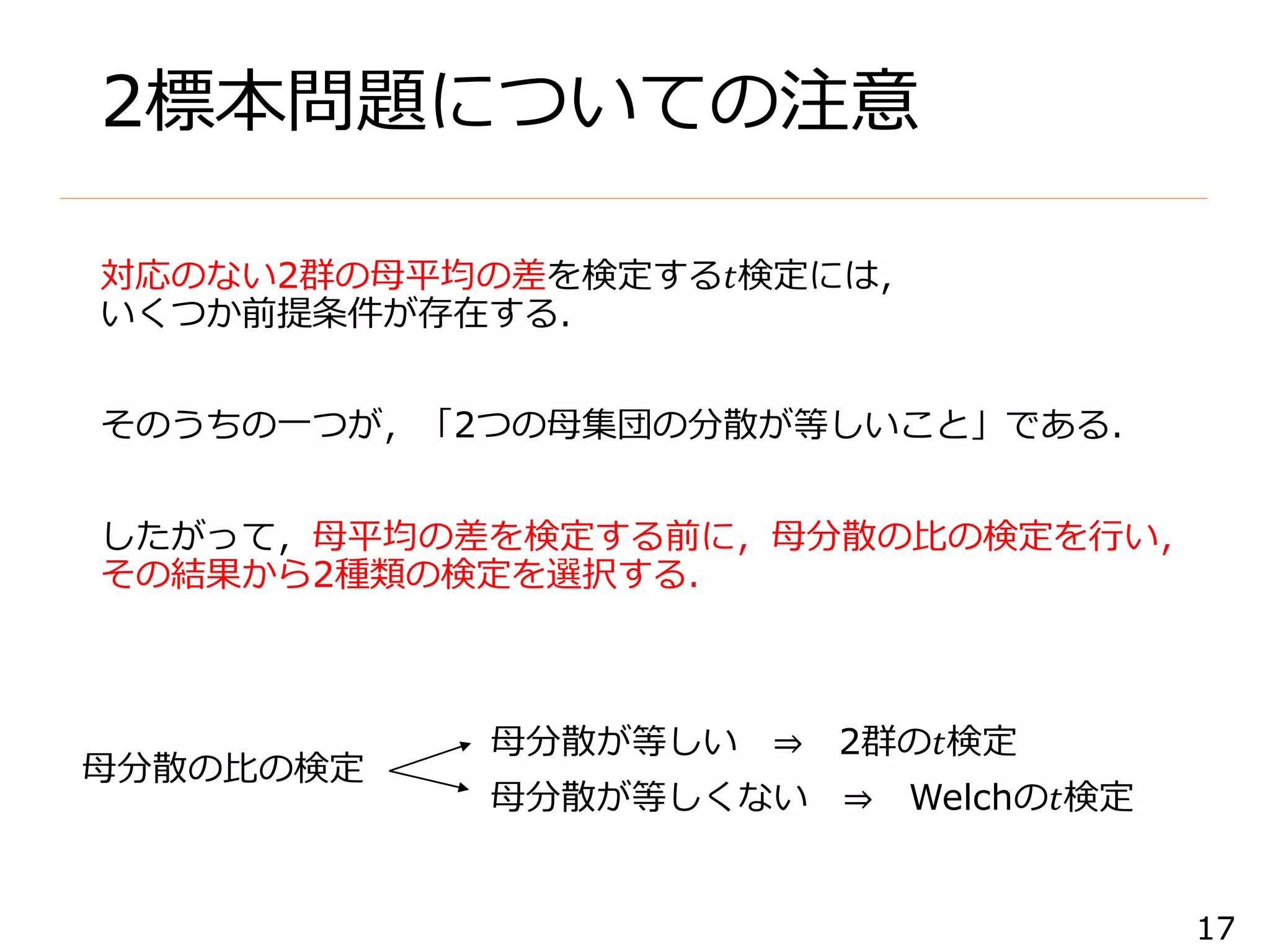 17
2標本問題についての注意
対応のない2群の母平均の差を検定する𝑡検定には，
いくつか前提条件が存在する．
そのうちの一つが，「2つの母集団の分散が等しいこと」である．
したがって，母平均の差を検定する前に，母分散の比の検定を行い，
その結果から2種類の検定を選択する．
母分散が等しい ⇒ 2群の𝑡検定
母分散が等しくない ⇒ Welchの𝑡検定
母分散の比の検定
 