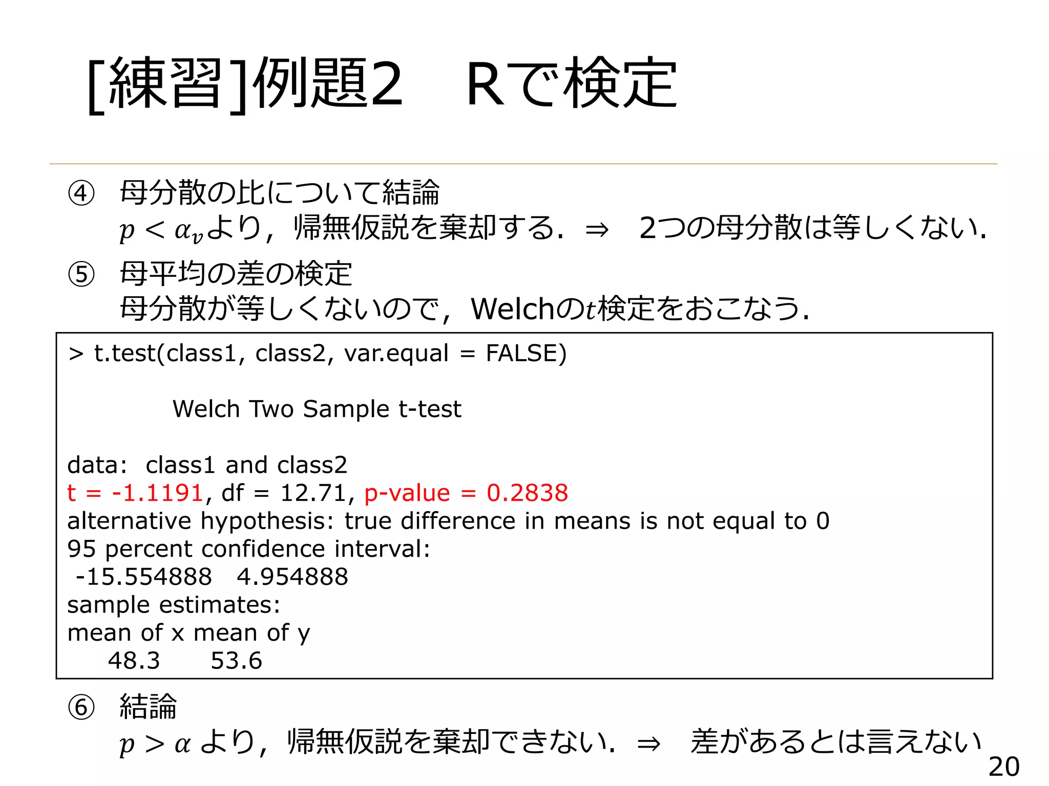 20
[練習]例題2 Rで検定
> t.test(class1, class2, var.equal = FALSE)
Welch Two Sample t-test
data: class1 and class2
t = -1.1191, df = 12.71, p-value = 0.2838
alternative hypothesis: true difference in means is not equal to 0
95 percent confidence interval:
-15.554888 4.954888
sample estimates:
mean of x mean of y
48.3 53.6
④ 母分散の比について結論
𝑝 < 𝛼 𝑣より，帰無仮説を棄却する．⇒ 2つの母分散は等しくない．
⑤ 母平均の差の検定
母分散が等しくないので，Welchの𝑡検定をおこなう．
⑥ 結論
𝑝 > 𝛼 より，帰無仮説を棄却できない．⇒ 差があるとは言えない
 