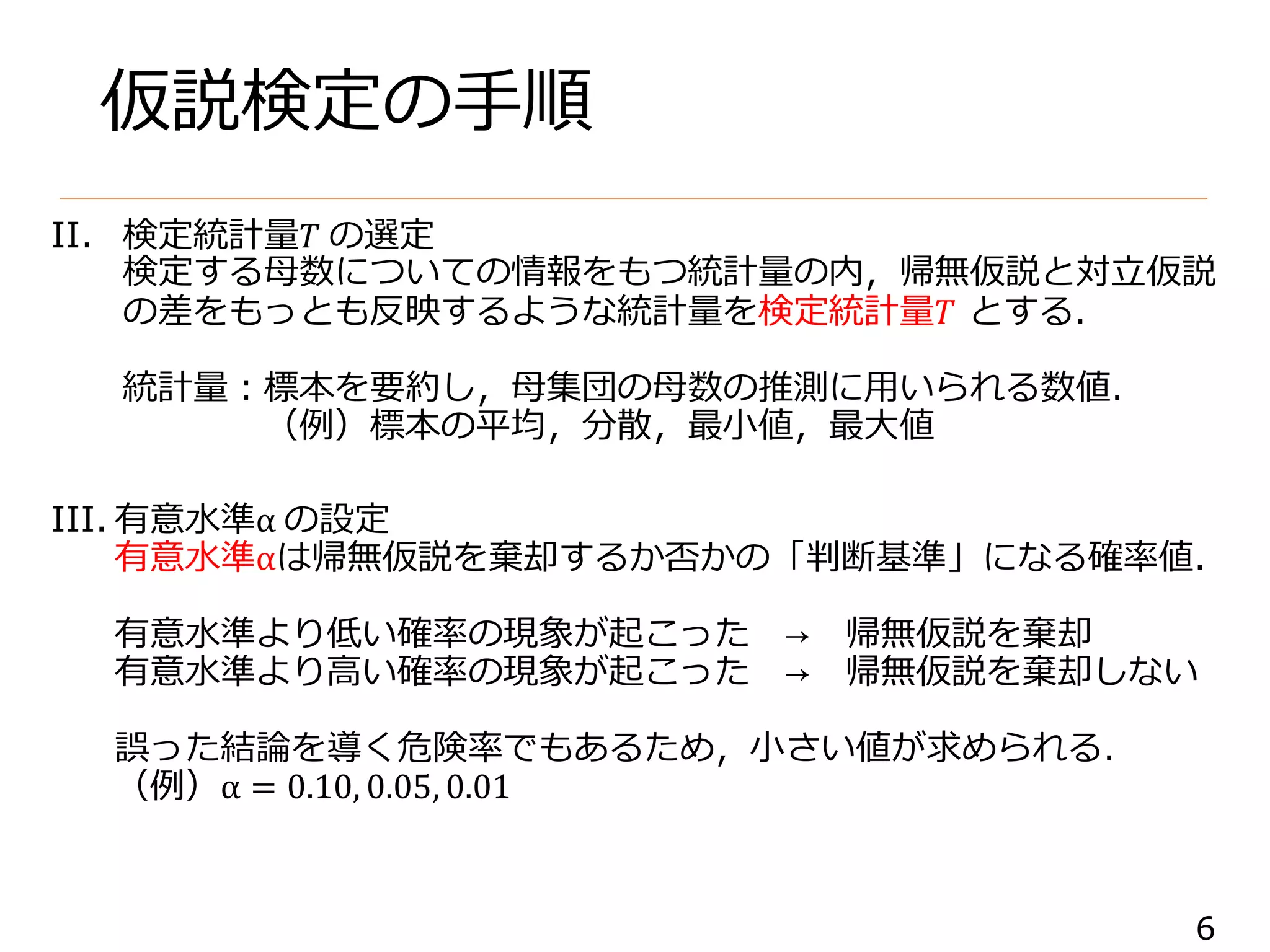 6
仮説検定の手順
II. 検定統計量𝑇 の選定
検定する母数についての情報をもつ統計量の内，帰無仮説と対立仮説
の差をもっとも反映するような統計量を検定統計量𝑇 とする．
統計量：標本を要約し，母集団の母数の推測に用いられる数値．
（例）標本の平均，分散，最小値，最大値
III. 有意水準α の設定
有意水準αは帰無仮説を棄却するか否かの「判断基準」になる確率値．
有意水準より低い確率の現象が起こった → 帰無仮説を棄却
有意水準より高い確率の現象が起こった → 帰無仮説を棄却しない
誤った結論を導く危険率でもあるため，小さい値が求められる．
（例）α = 0.10, 0.05, 0.01
 