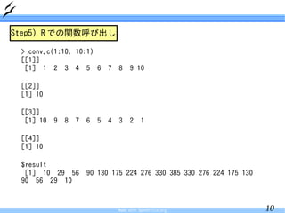 Step5) R での関数呼び出し

 > conv.c(1:10, 10:1)
 [[1]]
  [1] 1 2 3 4 5 6              7   8    9 10

 [[2]]
 [1] 10

 [[3]]
  [1] 10   9   8   7   6   5   4   3    2     1

 [[4]]
 [1] 10

 $result
  [1] 10 29 56         90 130 175 224 276 330 385 330 276 224 175 130
 90 56 29 10


                                   Made with OpenOffice.org             10
 