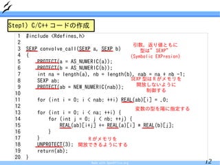 Step1) C/C++ コードの作成
  1   #include <Rdefines.h>
  2                                                      引数，返り値ともに
  3   SEXP convolve_call(SEXP a, SEXP b)        型は” SEXP”
  4   {                                    (Symbolic EXPresion)
  5       PROTECT(a = AS_NUMERIC(a));
  6       PROTECT(b = AS_NUMERIC(b));
  7       int na = length(a), nb = length(b), nab = na + nb -1;
  8       SEXP ab;                          SEXP 型は R がメモリを
                                              開放しないように
  9       PROTECT(ab = NEW_NUMERIC(nab));
                                                           制御する
 10
 11       for (int i = 0; i < nab; ++i) REAL(ab)[i] = .0;
 12                                                      変数の型を陽に指定する
 13       for (int i = 0; i < na; ++i) {
 14           for (int j = 0; j < nb; ++j) {
 15               REAL(ab)[i+j] += REAL(a)[i] * REAL(b)[j];
 16           }
 17       }                 R がメモリを
 18       UNPROTECT(3); 開放できるようにする
 19       return(ab);
 20   }
                              Made with OpenOffice.org                 12
 