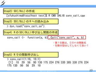 Step2) SO(/DLL) の作成
 [sfukushima@localhost test]$ R CMD SHLIB conv_call.cpp

Step3) SO(/DLL) の R への読み込み
 > dyn.load("conv_call.so")

Step4) R の SO(/DLL) 呼び出し関数の作成
  conv.call <-   function(a, b) .Call("conv_call", a, b)
                                           ・第 1 引数は， C/C++ の関数名
                                           ・引数の型はしてしなくて良い！


Step5) R での関数呼び出し
  > conv.call(1:10, 10:1)
   [1] 10 29 56 90 130 175 224 276 330 385 330 276 224
  175 130 90 56 29 10
                         Made with OpenOffice.org                 13
 