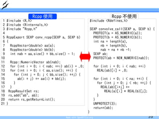 Rcpp 使用                                                 Rcpp 不使用
 1   #include <R.h>                                        #include <Rdefines.h>
 2   #include <Rinternals.h>
 3   #include "Rcpp.h"                                     SEXP convolve_call(SEXP a, SEXP b) {
 4                                                           PROTECT(a = AS_NUMERIC(a));
 5   RcppExport SEXP conv_rcpp(SEXP a, SEXP b)               PROTECT(b = AS_NUMERIC(b));
 6   {                                                       int na = length(a),
 7     RcppVector<double> aa(a);                                 nb = length(b),
 8     RcppVector<double> bb(b);                                 nab = na + nb -1;
 9     int nab = aa.size() + bb.size() - 1;                  SEXP ab;
10                                                           PROTECT(ab = NEW_NUMERIC(nab));
11     Rcpp::NumericVector ab(nab);
12     for (int i = 0; i < nab; ++i) ab(i) = .0;                 for (int i = 0; i < nab; ++i)
13     for (int i = 0; i < aa.size(); ++i) {                       REAL(ab)[i] = .0;
14       for (int j = 0; j < bb.size(); ++j) {
15         ab(i + j) += aa(i) * bb(j);                           for (int i = 0; i < na; ++i) {
16       }                                                         for (int j = 0; j < nb; ++j) {
17     }                                                             REAL(ab)[i+j] +=
18    RcppResultSet rs;                                                REAL(a)[i] * REAL(b)[j];
19    rs.add("ab", ab);                                            }
20    return rs.getReturnList();                                 }
21   }                                                           UNPROTECT(3);
                                                                 return(ab);
                                                         }
                                      Made with OpenOffice.org                                   16
 