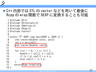 C++ 内部では STL の vector などを用いて最後に
Rcpp の wrap 関数で SEXP に変換することも可能
 1   #include   <R.h>
 2   #include   <Rinternals.h>
 3   #include   <Rdefines.h>
 4   #include   <Rcpp.h>
 5   #include   <vector>
 6
 7   extern "C" SEXP rcpp_test(SEXP x, SEXP y) {
 8       std::vector<double> xx(x), yy(y);
 9       int n = xx.size();
10       std::vector<double> res(n);
11
12        for (int i = 0; i < n; ++i) {
13            double x = xx[i], y = yy[i];
14            if (x < y) res[i] = x * x;
15            else res[i] = -y * y;
16        }
17       return Rcpp::wrap(res);
18   }
                                 Made with OpenOffice.org   17
 