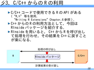 3. C/C++ からの R の利用
 C/C++ コードで使用できる R の API がある
 (“R.h” 等を使用．
  “Writing R Extensions”Chapter.6 参照 ) ．
 C++ からの R の利用方法として，今回は
 RInside パッケージを紹介する．
 RInside を用いると， C++ から R を呼び出し
 て処理を行わせ，その結果を C++ に戻すこと
 が楽になる．

                 処理の呼び出し

  R                                         C/C++
               RInside パッケージ


               計算結果の受け渡し
                 Made with OpenOffice.org           18
 