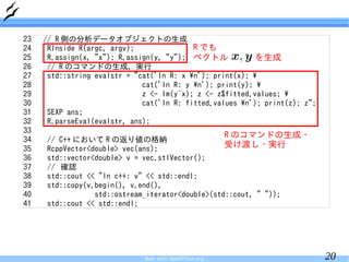 23   // R 側の分析データオブジェクトの生成
24    RInside R(argc, argv);               R でも
25    R.assign(x, "x"); R.assign(y, "y"); ベクトル             を生成
26    // R のコマンドの生成，実行
27    std::string evalstr = "cat('In R: x n'); print(x); 
28                            cat('In R: y n'); print(y); 
29                            z <- lm(y~x); z <- z$fitted.values; 
30                            cat('In R: fitted.values n'); print(z); z";
31    SEXP ans;
32    R.parseEval(evalstr, ans);
33
                                                         R のコマンドの生成・
34   // C++ において R の返り値の格納
35   RcppVector<double> vec(ans);
                                                  受け渡し・実行
36   std::vector<double> v = vec.stlVector();
37   // 確認
38   std::cout << "In c++: v" << std::endl;
39   std::copy(v.begin(), v.end(),
40               std::ostream_iterator<double>(std::cout, " "));
41   std::cout << std::endl;




                              Made with OpenOffice.org                       20
 