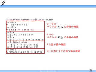 [sfukushima@localhost test]$ ./rinside_test
In c++: x
0 1 2 3 4 5 6 7 8 9                  C++ での
In c++: v                            ベクトル       の中身の確認
0 2 4 6 8 10 12 14 16 18
In R: x
 [1] 0 1 2 3 4 5 6 7 8 9             R での
In R: y                              ベクトル       の中身の確認
 [1] 0 2 4 6 8 10 12 14 16 18
In R: fitted.values
 1 2 3 4 5 6 7 8 9 10                R の返り値の確認
 0 2 4 6 8 10 12 14 16 18
In c++: v
5.2423e-16 2 4 6 8 10 12 14 16 18
                                     C++ において R の返り値の確認




                         Made with OpenOffice.org         21
 