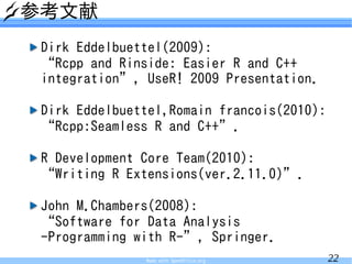 参考文献
 Dirk Eddelbuettel(2009):
 “Rcpp and Rinside: Easier R and C++
 integration”, UseR! 2009 Presentation.

 Dirk Eddelbuettel,Romain francois(2010):
 “Rcpp:Seamless R and C++”.

 R Development Core Team(2010):
 “Writing R Extensions(ver.2.11.0)”.

 John M.Chambers(2008):
 “Software for Data Analysis
 -Programming with R-”, Springer.
               Made with OpenOffice.org     22
 