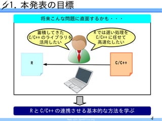 1. 本発表の目標
      将来こんな問題に直面するかも・・・

      蓄積してきた                        R では遅い処理を
  C/C++ のライブラリを                      C/C++ に任せて
       活用したい                          高速化したい



  R                                       C/C++




  R と C/C++ の連携させる基本的な方法を学ぶ
             Made with OpenOffice.org             4
 