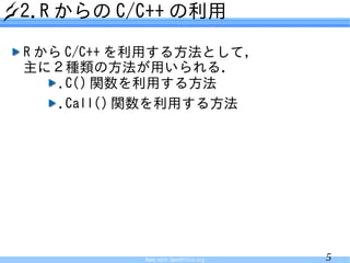 2.R からの C/C++ の利用

R から C/C++ を利用する方法として，
主に２種類の方法が用いられる．
    .C() 関数を利用する方法
    .Call() 関数を利用する方法




           Made with OpenOffice.org   5
 
