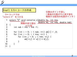 Step1) C/C++ コードの作成
                                                       引数はポインタ渡し
   C++ コードでは                                           ( 最後の引数が R に渡す値を
“extern C” をつける                                        格納する配列の先頭ポインタ )
   1   extern "C" void convolve_c(double *a, int *na,
                  関数の返り値は double *b, int *nb, double *ab)
   2   {              void 型
   3       int nab = *na + *nb -1;
   4
   5       for (int i = 0; i < nab; ++i) ab[i] = .0;
   6       for (int i = 0; i < *na; ++i) {
   7           for (int j = 0; j < *nb; ++j) {
   8                 ab[i+j] += a[i] * b[j];
   9           }
  10       }
  11   }



                            Made with OpenOffice.org                 8
 