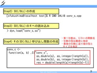 Step2) SO(/DLL) の作成
 [sfukushima@localhost test]$ R CMD SHLIB conv_c.cpp


Step3) SO(/DLL) の R への読み込み
 > dyn.load("conv_c.so")

                                                   ・第 1 引数は， C/C++ の関数名
Step4) R の SO(/DLL) 呼び出し関数の作成                      ・引数の型は厳密に指定
                                                   ・最後の引数に返り値の型と
                                                    サイズを指定
  conv.c <-
   function(a, b) .C("conv_c",
                      as.double(a), as.integer(length(a)),
                      as.double(b), as.integer(length(b)),
                      res = double(length(a)+length(b)-1))


                        Made with OpenOffice.org                    9
 