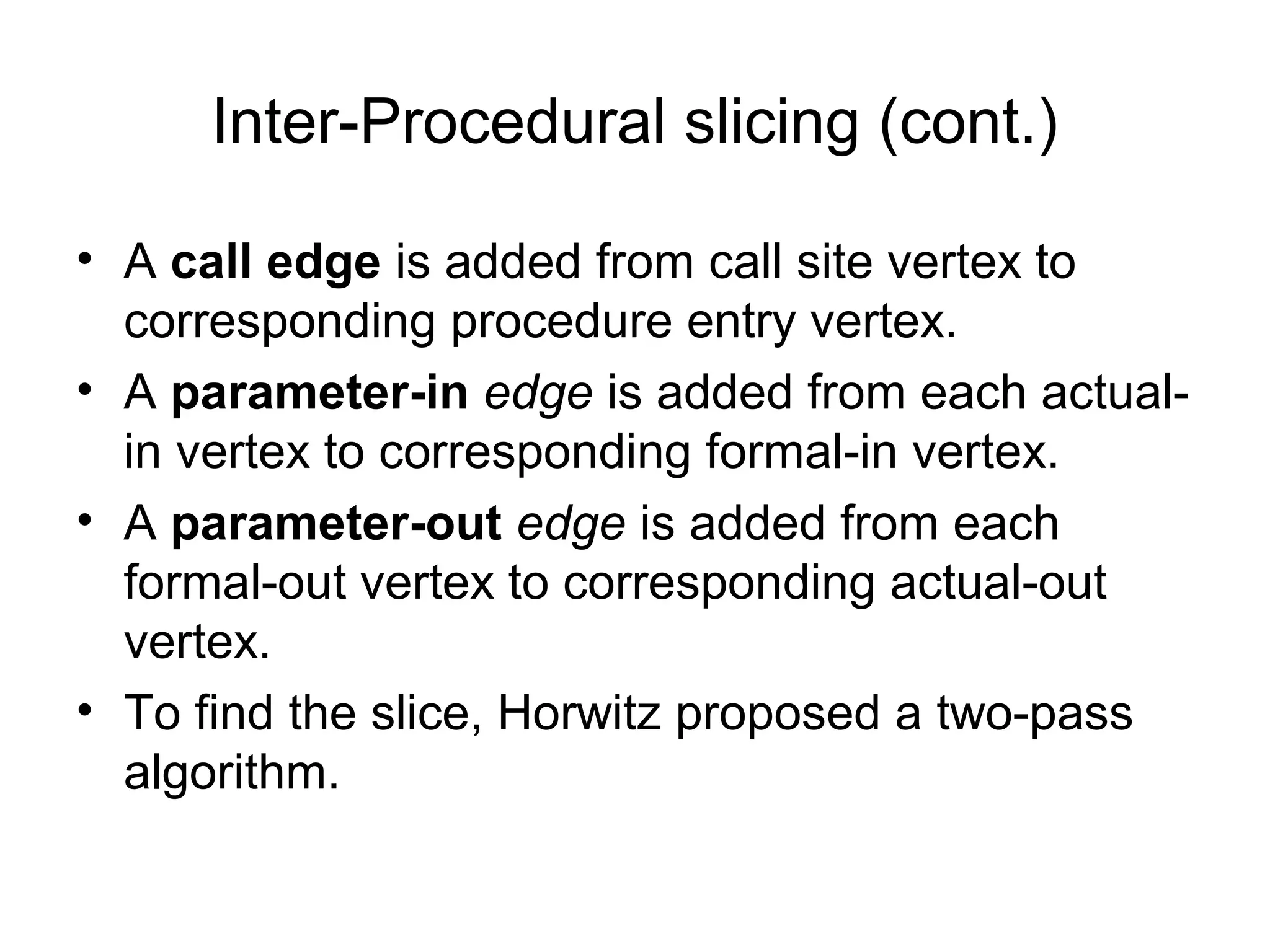 Inter-Procedural slicing (cont.)
• A call edge is added from call site vertex to
corresponding procedure entry vertex.
• A parameter-in edge is added from each actual-
in vertex to corresponding formal-in vertex.
• A parameter-out edge is added from each
formal-out vertex to corresponding actual-out
vertex.
• To find the slice, Horwitz proposed a two-pass
algorithm.
 