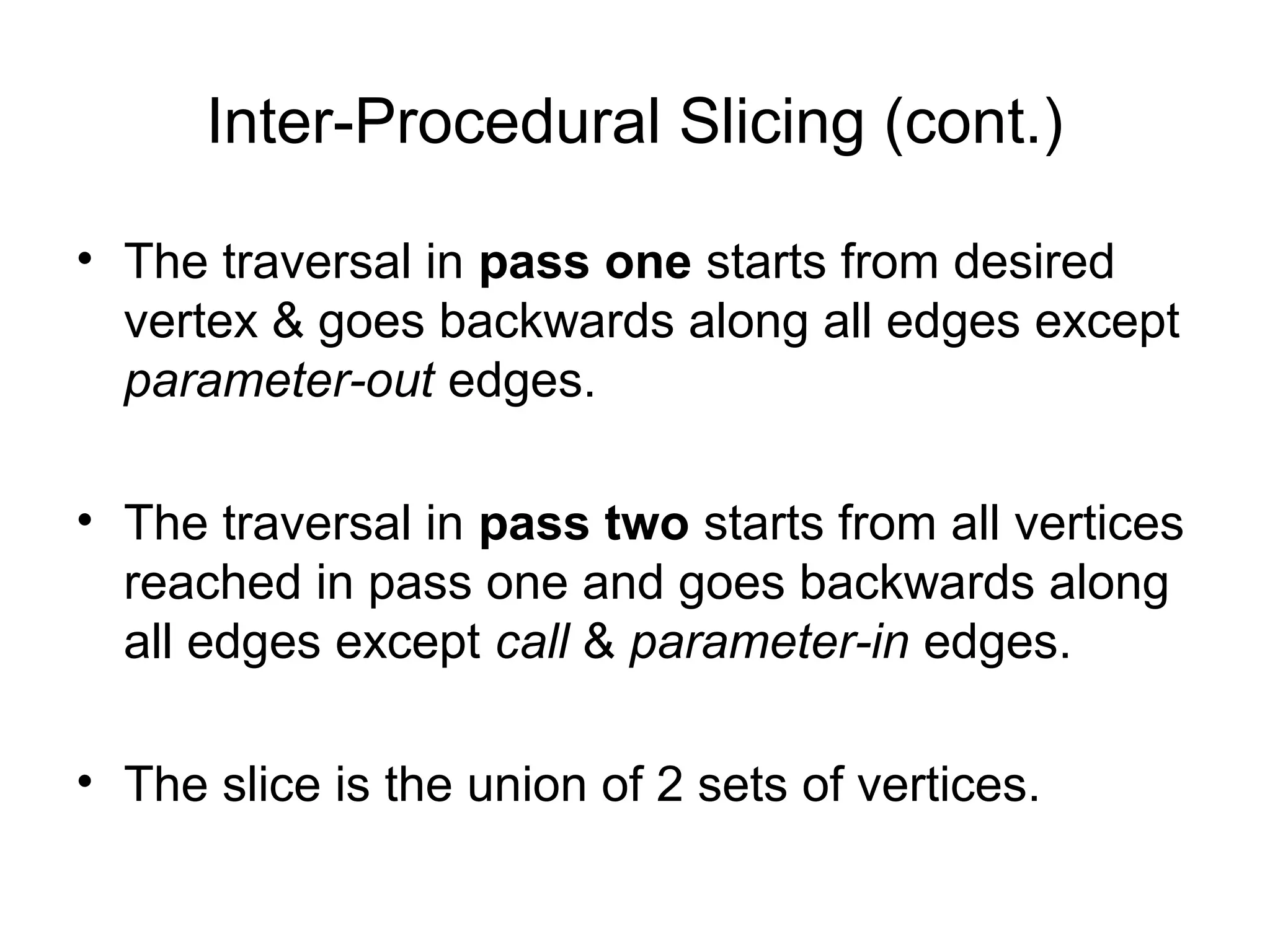Inter-Procedural Slicing (cont.)
• The traversal in pass one starts from desired
vertex & goes backwards along all edges except
parameter-out edges.
• The traversal in pass two starts from all vertices
reached in pass one and goes backwards along
all edges except call & parameter-in edges.
• The slice is the union of 2 sets of vertices.
 