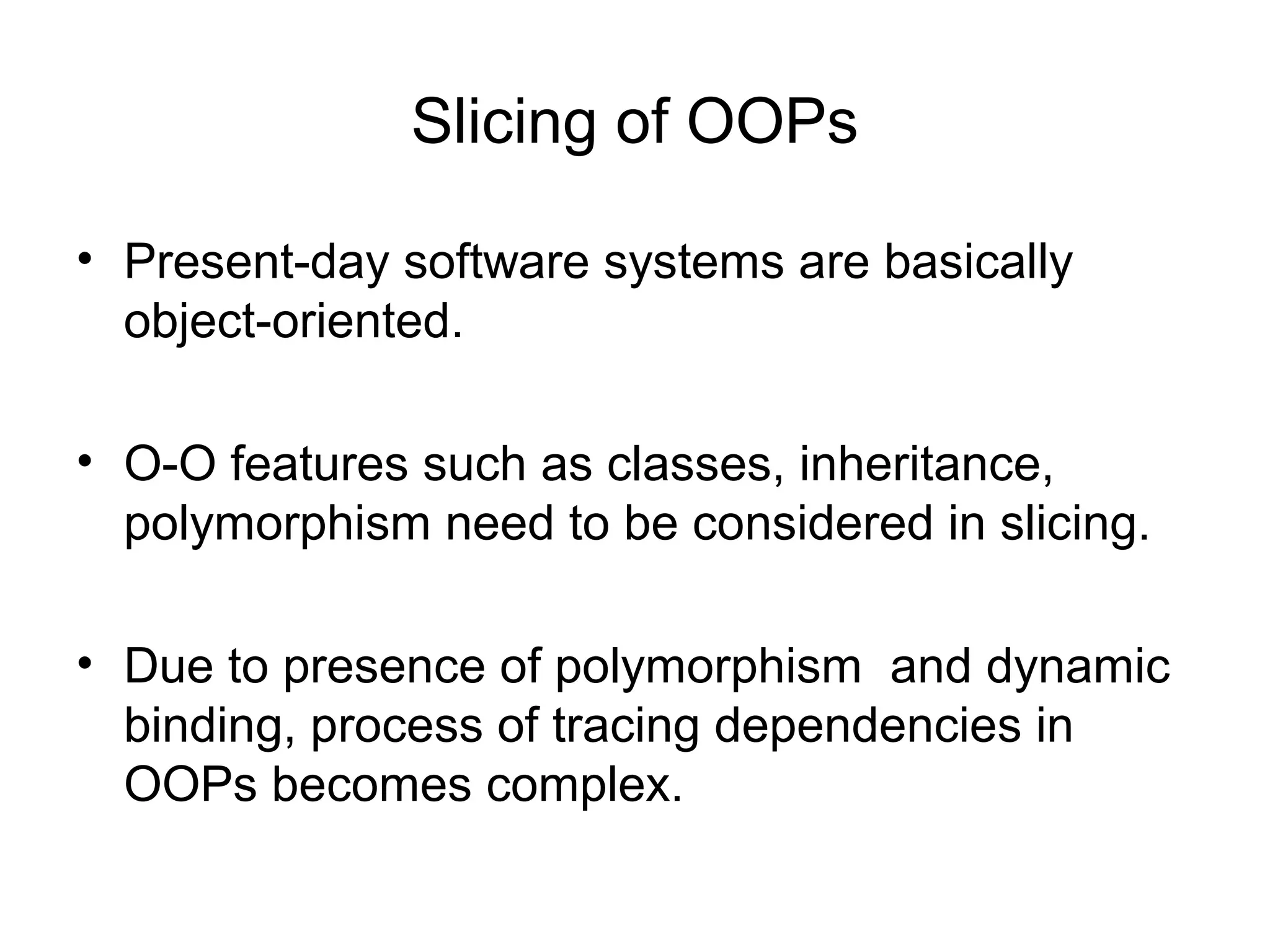 Slicing of OOPs
• Present-day software systems are basically
object-oriented.
• O-O features such as classes, inheritance,
polymorphism need to be considered in slicing.
• Due to presence of polymorphism and dynamic
binding, process of tracing dependencies in
OOPs becomes complex.
 