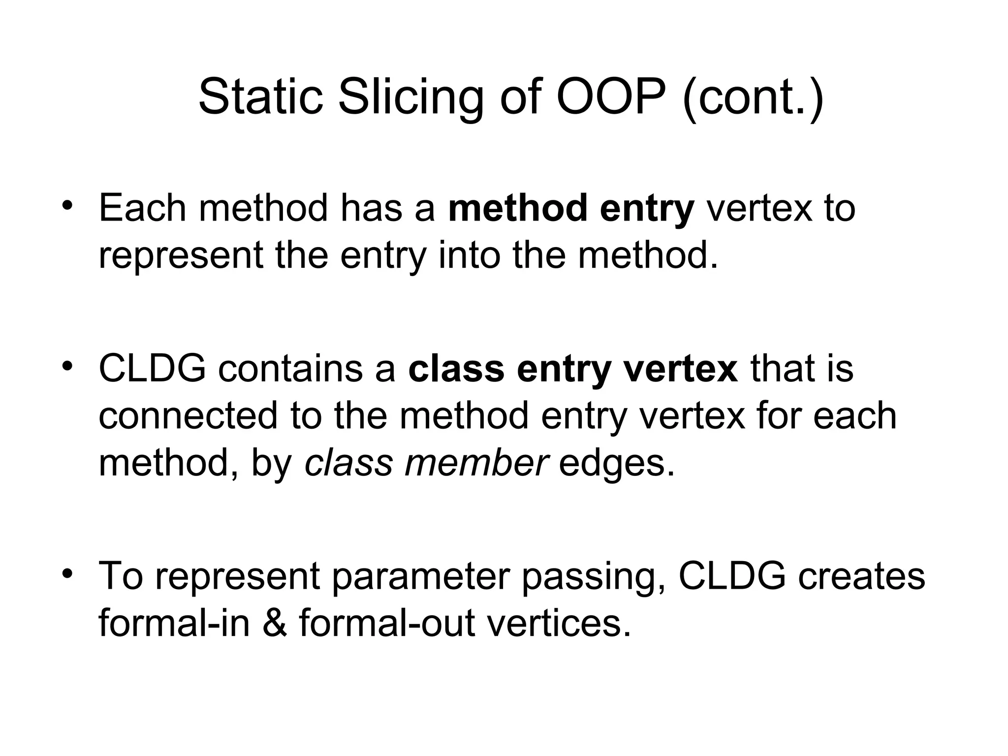 Static Slicing of OOP (cont.)
• Each method has a method entry vertex to
represent the entry into the method.
• CLDG contains a class entry vertex that is
connected to the method entry vertex for each
method, by class member edges.
• To represent parameter passing, CLDG creates
formal-in & formal-out vertices.
 