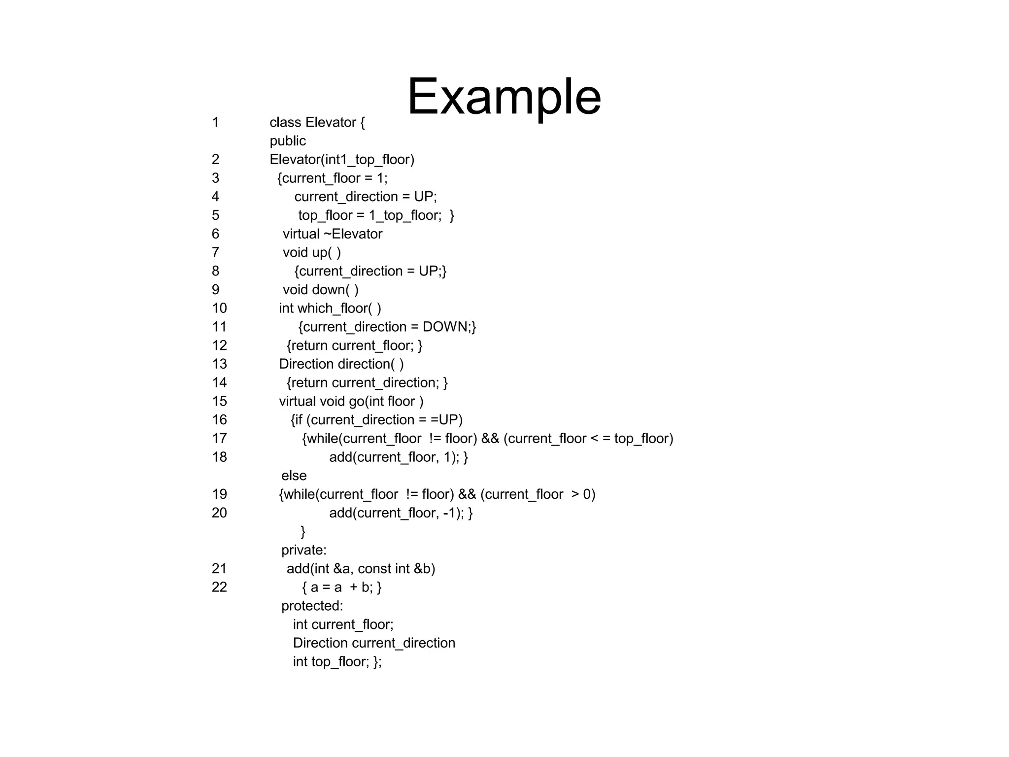 Example1 class Elevator {
public
2 Elevator(int1_top_floor)
3 {current_floor = 1;
4 current_direction = UP;
5 top_floor = 1_top_floor; }
6 virtual ~Elevator
7 void up( )
8 {current_direction = UP;}
9 void down( )
10 int which_floor( )
11 {current_direction = DOWN;}
12 {return current_floor; }
13 Direction direction( )
14 {return current_direction; }
15 virtual void go(int floor )
16 {if (current_direction = =UP)
17 {while(current_floor != floor) && (current_floor < = top_floor)
18 add(current_floor, 1); }
else
19 {while(current_floor != floor) && (current_floor > 0)
20 add(current_floor, -1); }
}
private:
21 add(int &a, const int &b)
22 { a = a + b; }
protected:
int current_floor;
Direction current_direction
int top_floor; };
 