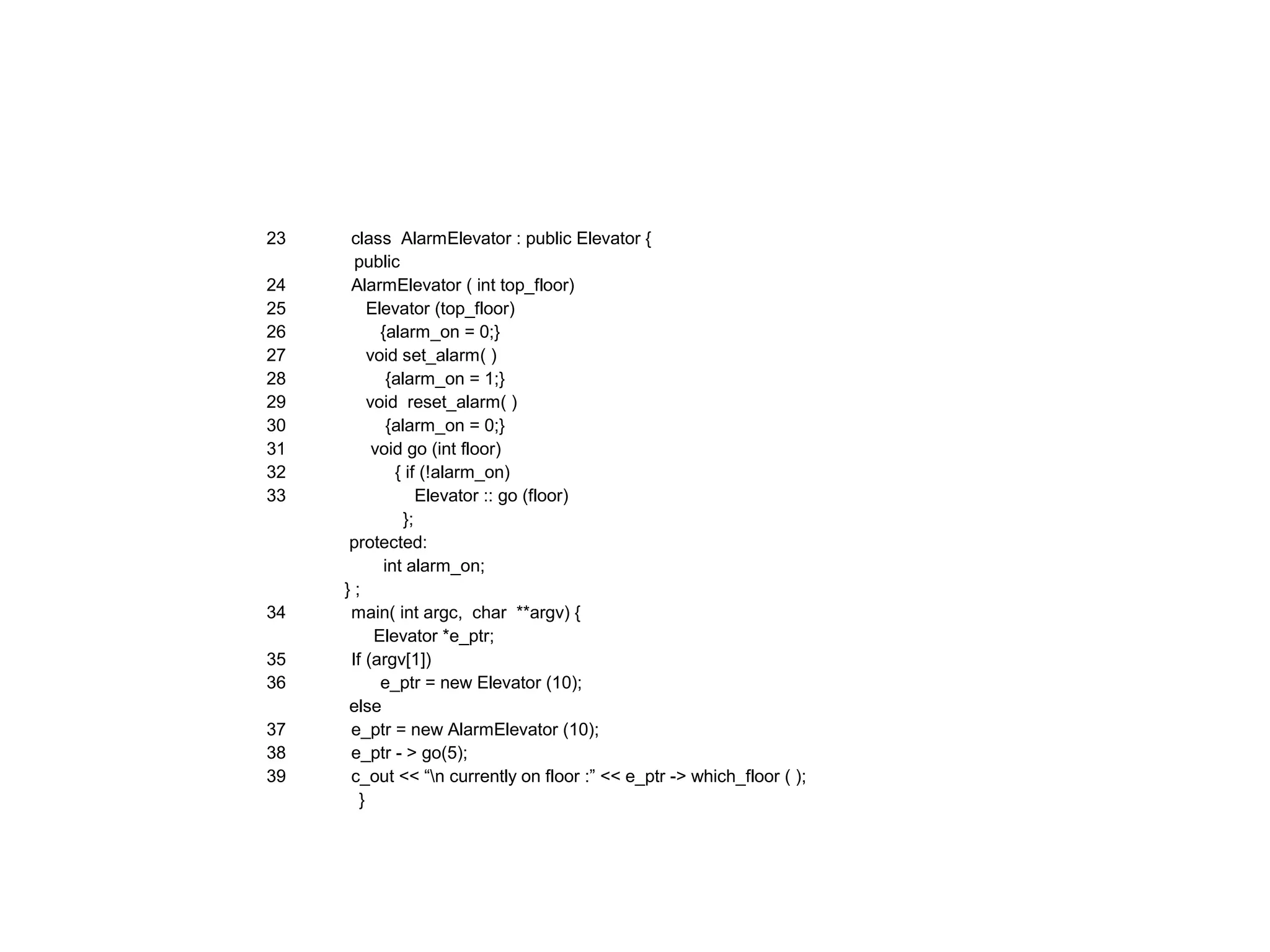 23 class AlarmElevator : public Elevator {
public
24 AlarmElevator ( int top_floor)
25 Elevator (top_floor)
26 {alarm_on = 0;}
27 void set_alarm( )
28 {alarm_on = 1;}
29 void reset_alarm( )
30 {alarm_on = 0;}
31 void go (int floor)
32 { if (!alarm_on)
33 Elevator :: go (floor)
};
protected:
int alarm_on;
} ;
34 main( int argc, char **argv) {
Elevator *e_ptr;
35 If (argv[1])
36 e_ptr = new Elevator (10);
else
37 e_ptr = new AlarmElevator (10);
38 e_ptr - > go(5);
39 c_out << “n currently on floor :” << e_ptr -> which_floor ( );
}
 