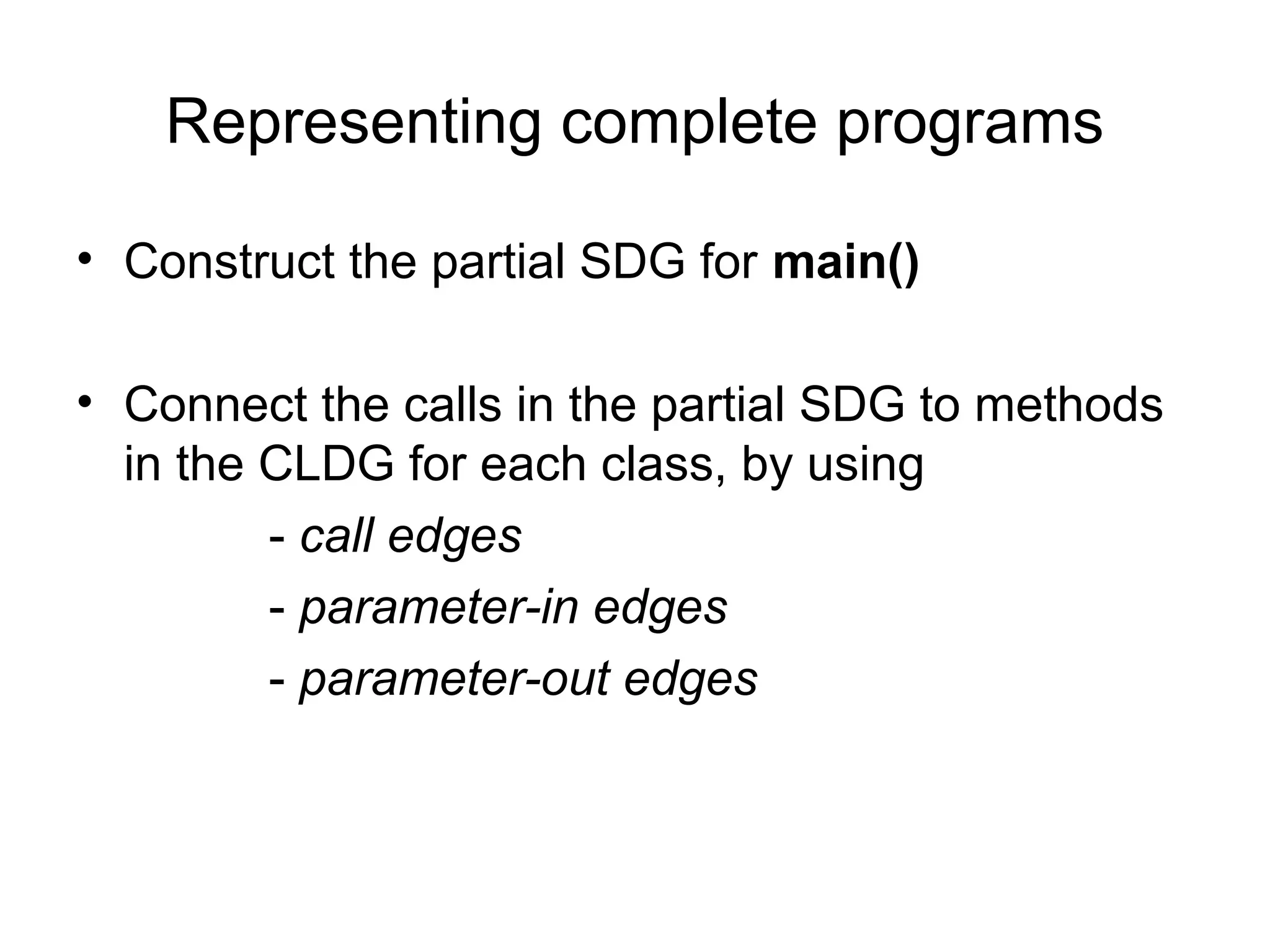 Representing complete programs
• Construct the partial SDG for main()
• Connect the calls in the partial SDG to methods
in the CLDG for each class, by using
- call edges
- parameter-in edges
- parameter-out edges
 