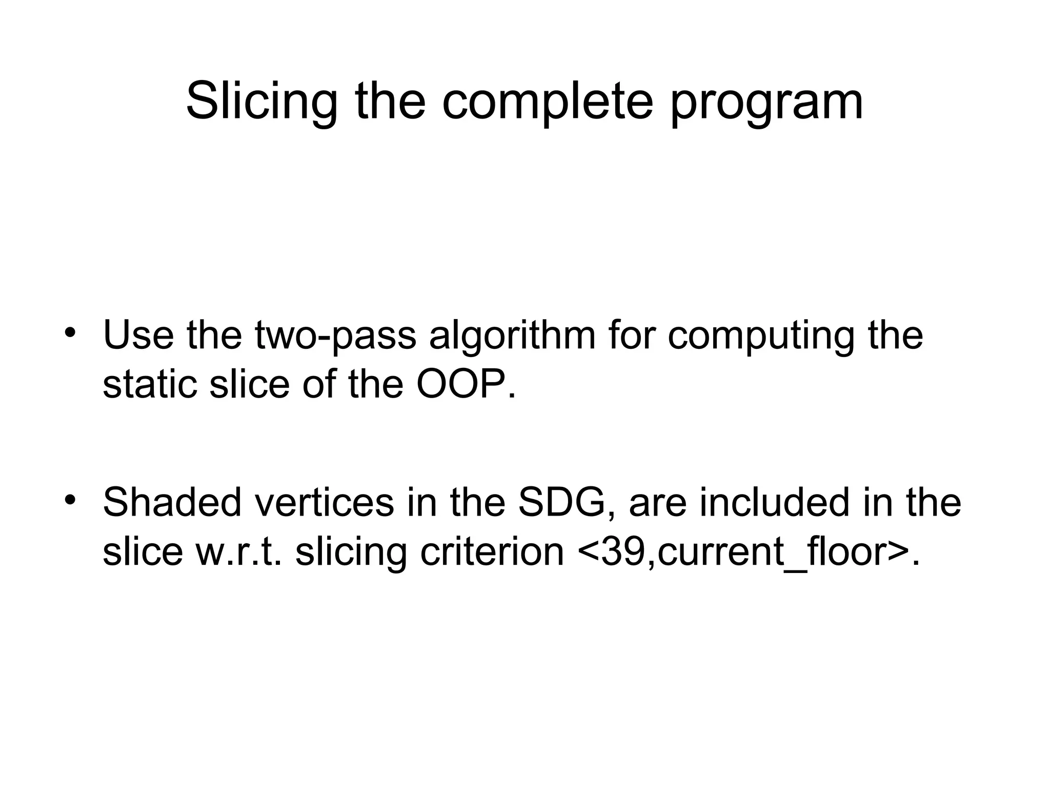Slicing the complete program
• Use the two-pass algorithm for computing the
static slice of the OOP.
• Shaded vertices in the SDG, are included in the
slice w.r.t. slicing criterion <39,current_floor>.
 