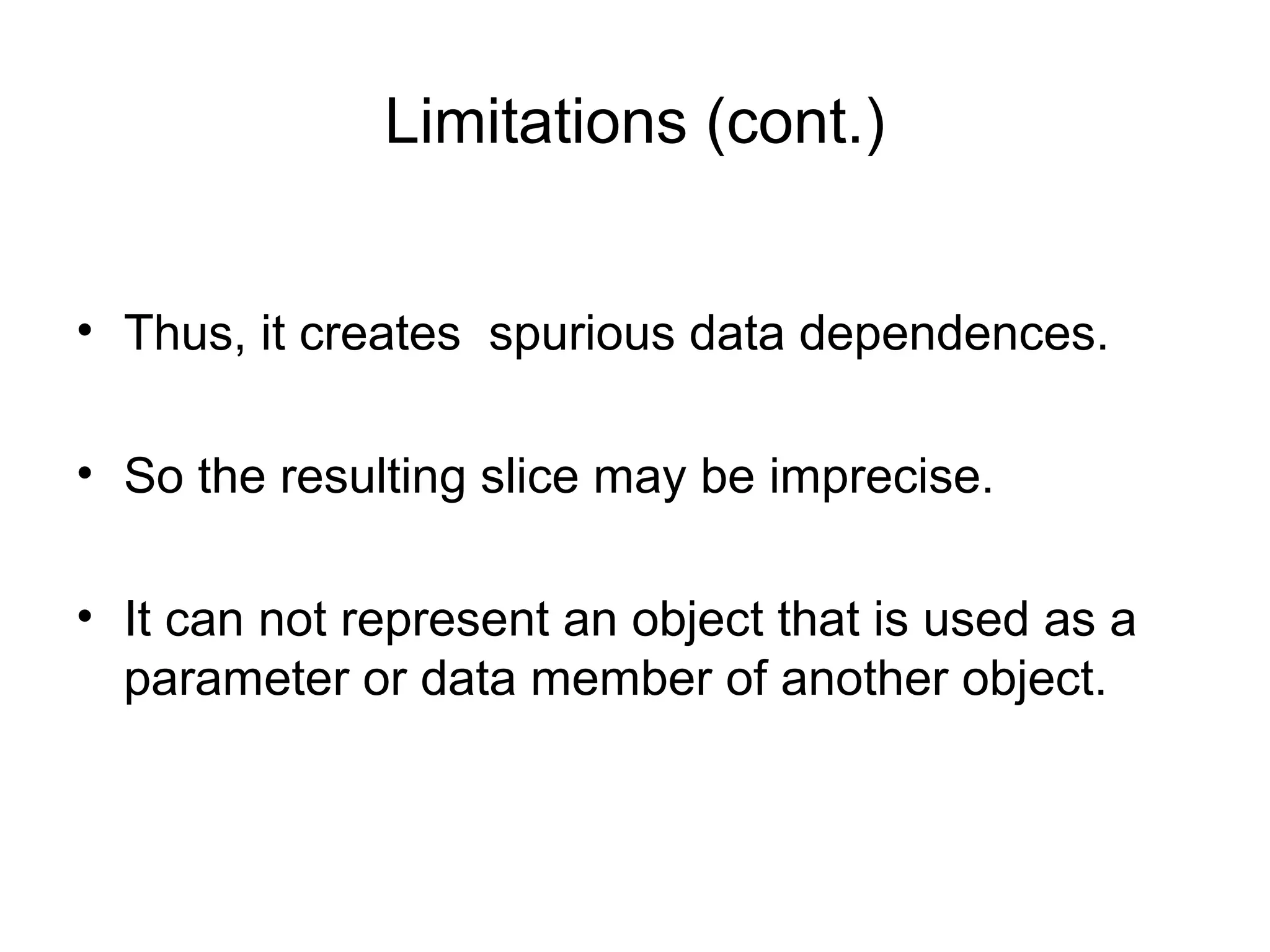 Limitations (cont.)
• Thus, it creates spurious data dependences.
• So the resulting slice may be imprecise.
• It can not represent an object that is used as a
parameter or data member of another object.
 