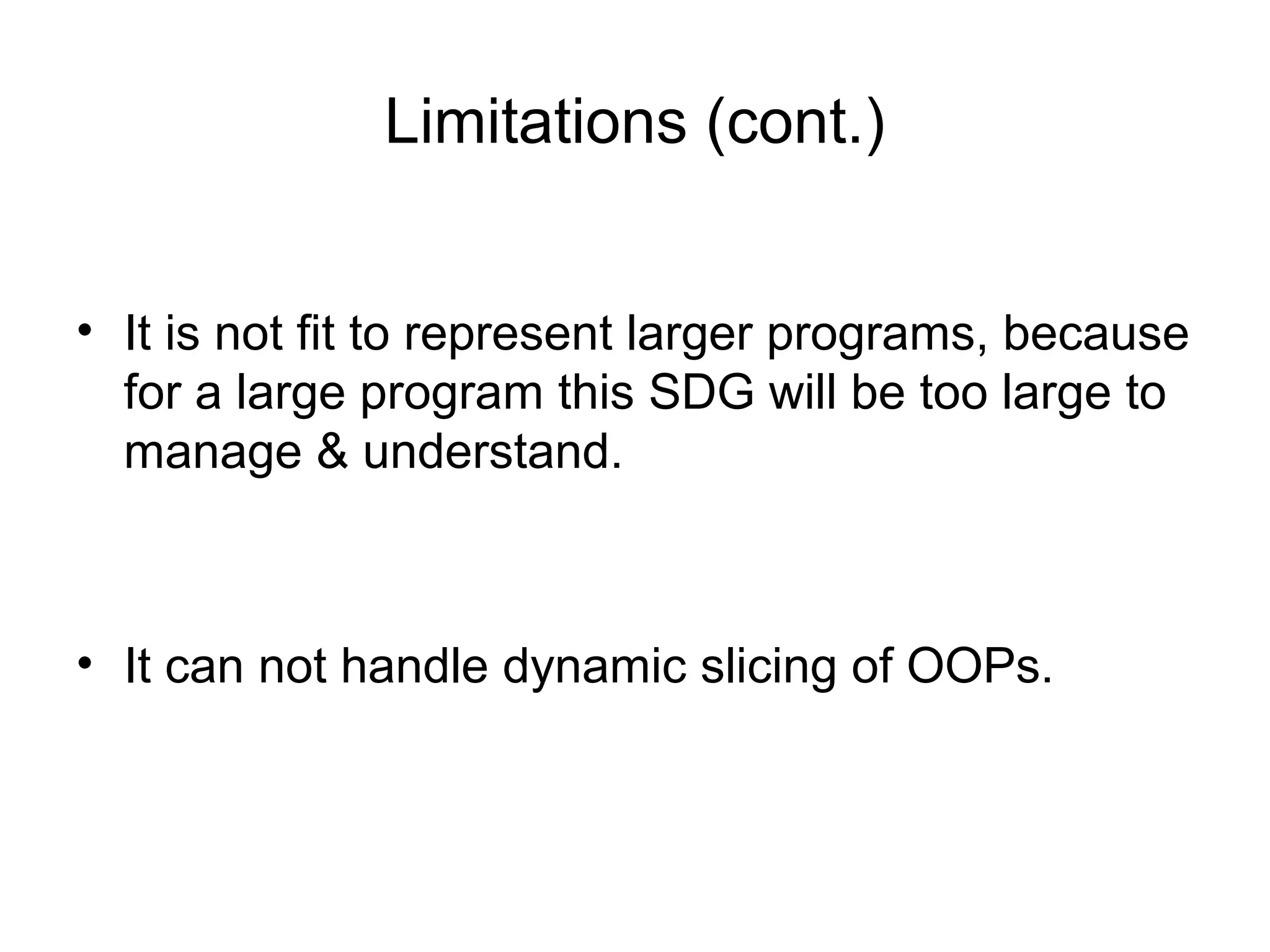 Limitations (cont.)
• It is not fit to represent larger programs, because
for a large program this SDG will be too large to
manage & understand.
• It can not handle dynamic slicing of OOPs.
 