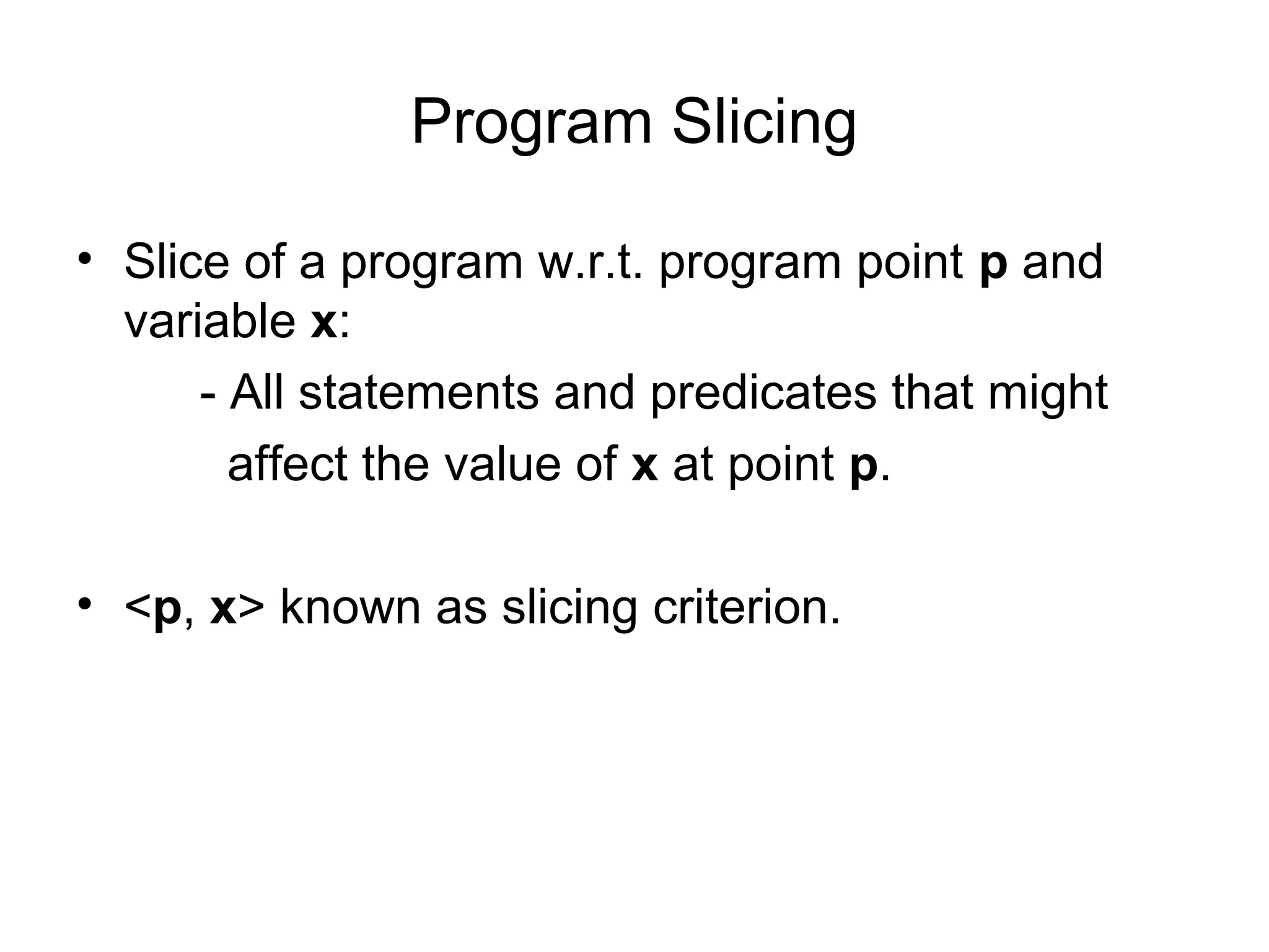 Program Slicing
• Slice of a program w.r.t. program point p and
variable x:
- All statements and predicates that might
affect the value of x at point p.
• <p, x> known as slicing criterion.
 