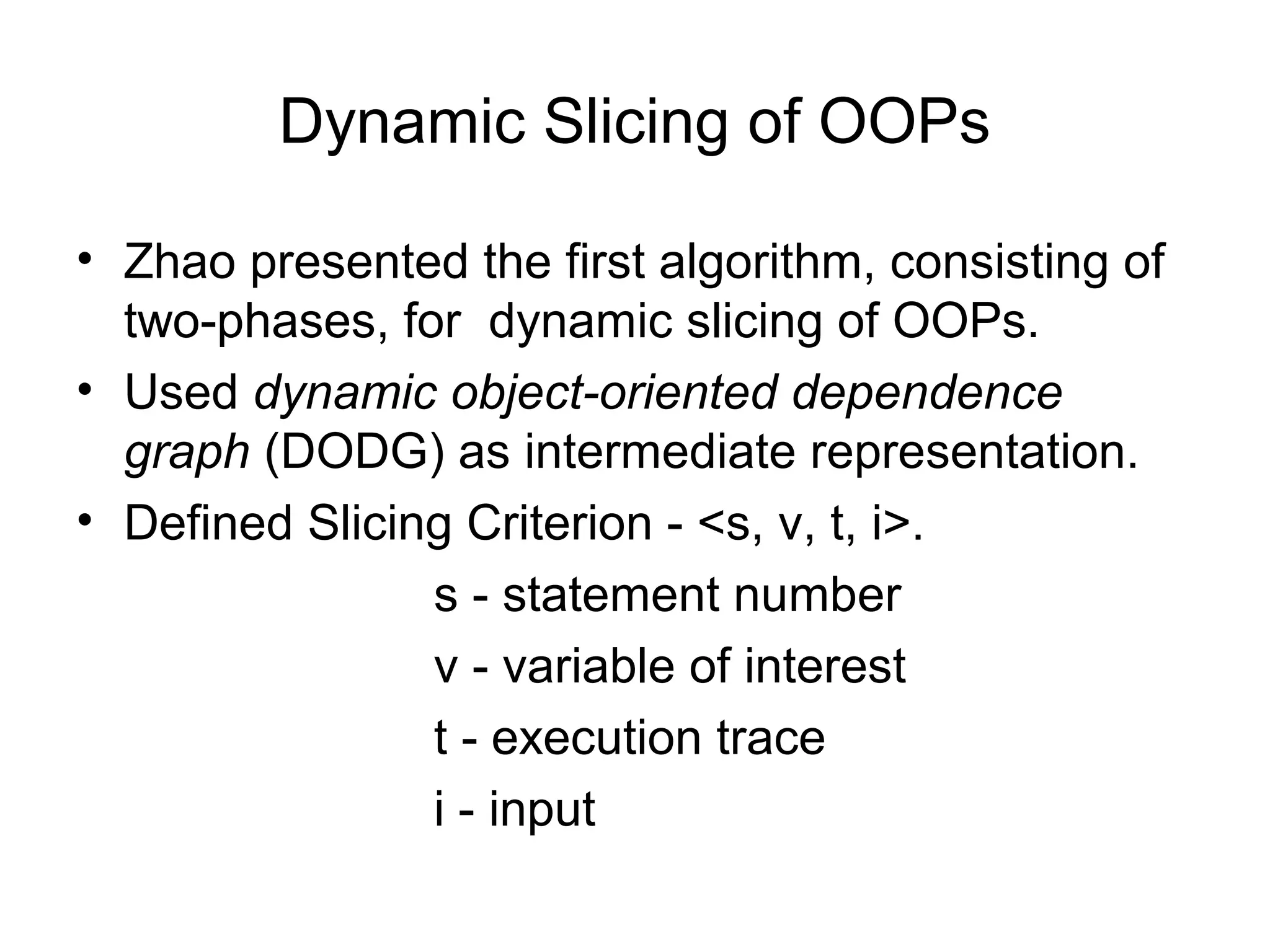 Dynamic Slicing of OOPs
• Zhao presented the first algorithm, consisting of
two-phases, for dynamic slicing of OOPs.
• Used dynamic object-oriented dependence
graph (DODG) as intermediate representation.
• Defined Slicing Criterion - <s, v, t, i>.
s - statement number
v - variable of interest
t - execution trace
i - input
 