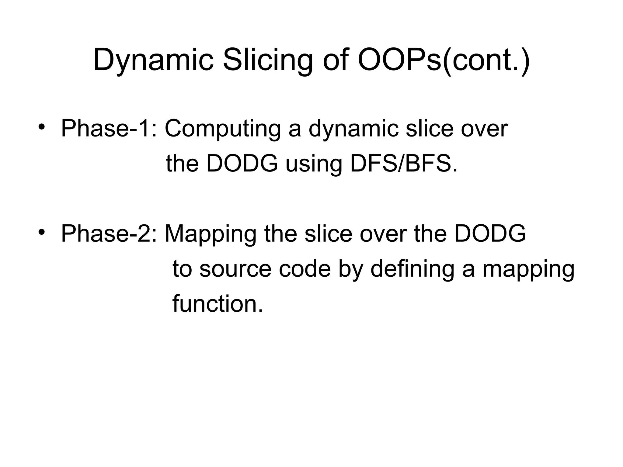 Dynamic Slicing of OOPs(cont.)
• Phase-1: Computing a dynamic slice over
the DODG using DFS/BFS.
• Phase-2: Mapping the slice over the DODG
to source code by defining a mapping
function.
 