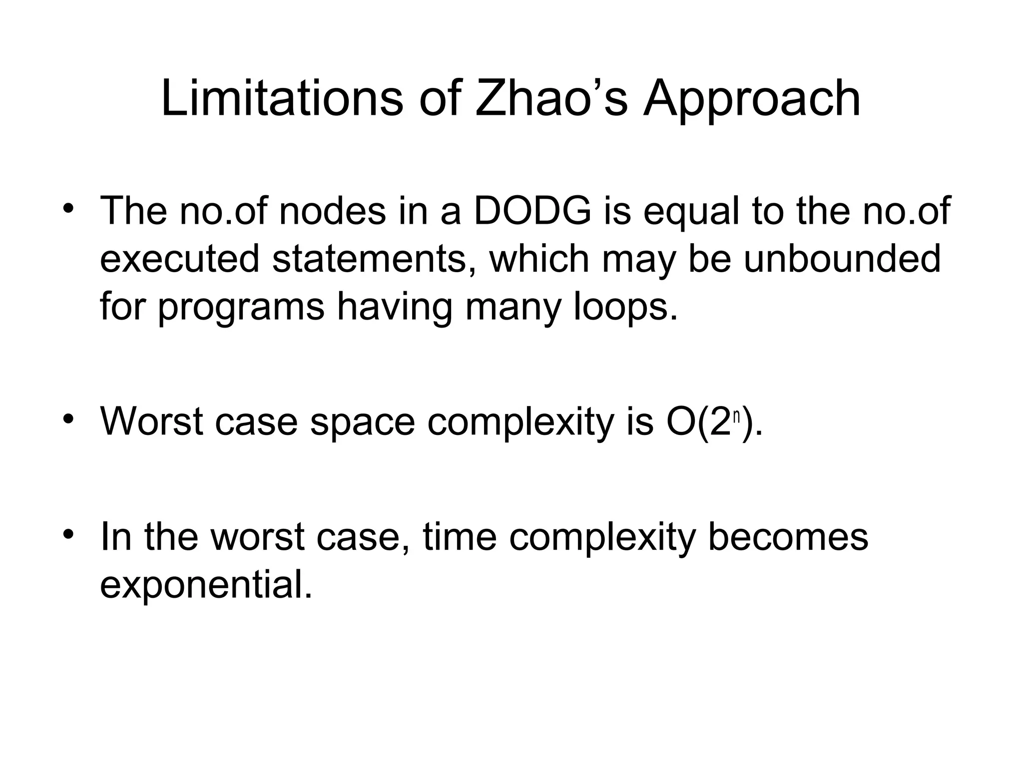 Limitations of Zhao’s Approach
• The no.of nodes in a DODG is equal to the no.of
executed statements, which may be unbounded
for programs having many loops.
• Worst case space complexity is O(2n
).
• In the worst case, time complexity becomes
exponential.
 