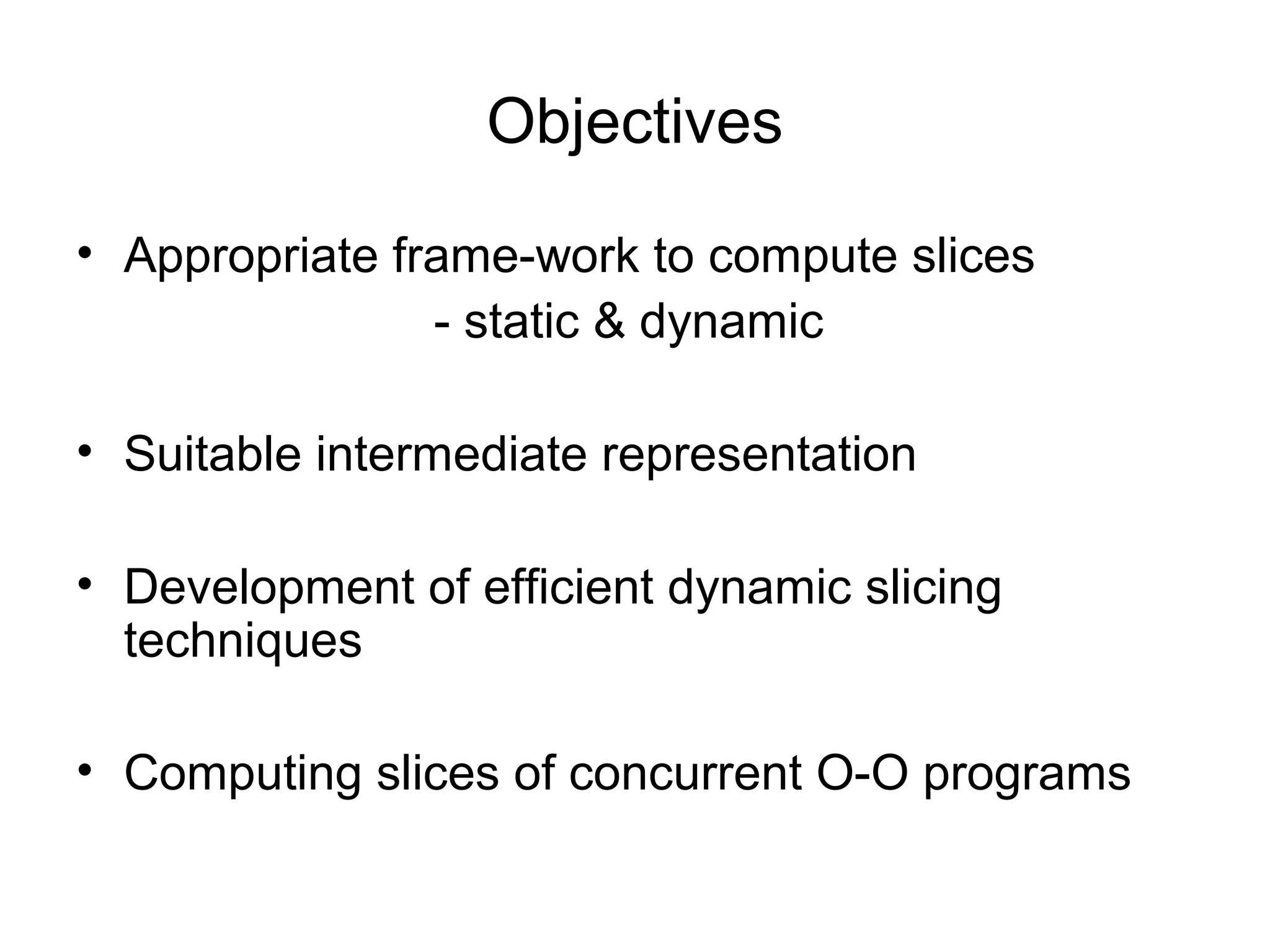 Objectives
• Appropriate frame-work to compute slices
- static & dynamic
• Suitable intermediate representation
• Development of efficient dynamic slicing
techniques
• Computing slices of concurrent O-O programs
 