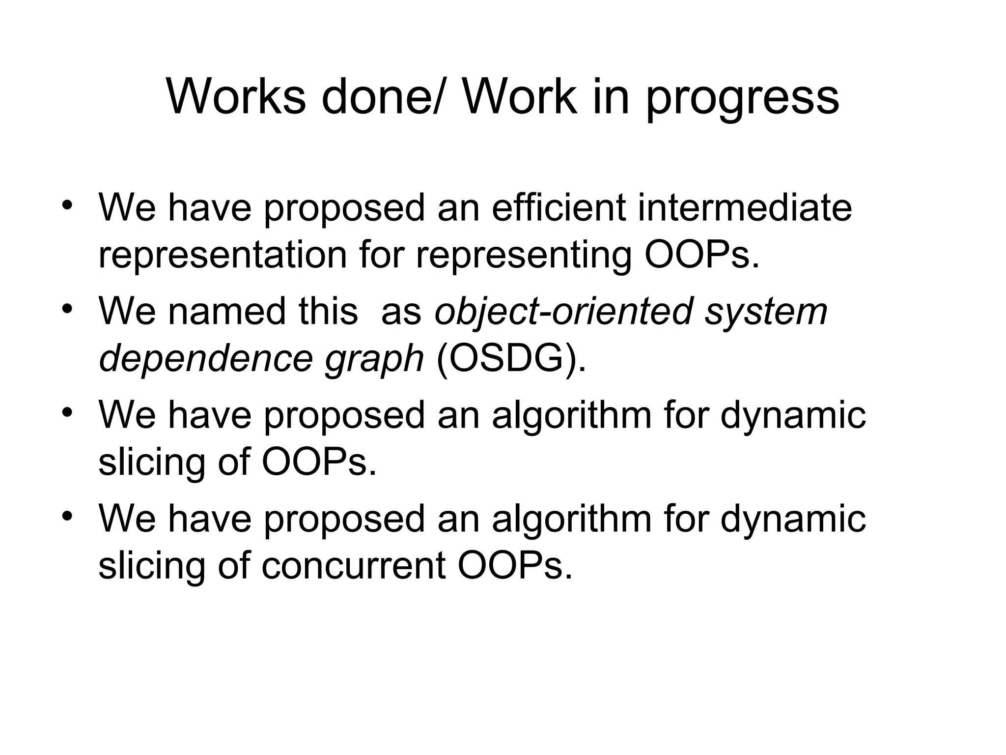 Works done/ Work in progress
• We have proposed an efficient intermediate
representation for representing OOPs.
• We named this as object-oriented system
dependence graph (OSDG).
• We have proposed an algorithm for dynamic
slicing of OOPs.
• We have proposed an algorithm for dynamic
slicing of concurrent OOPs.
 