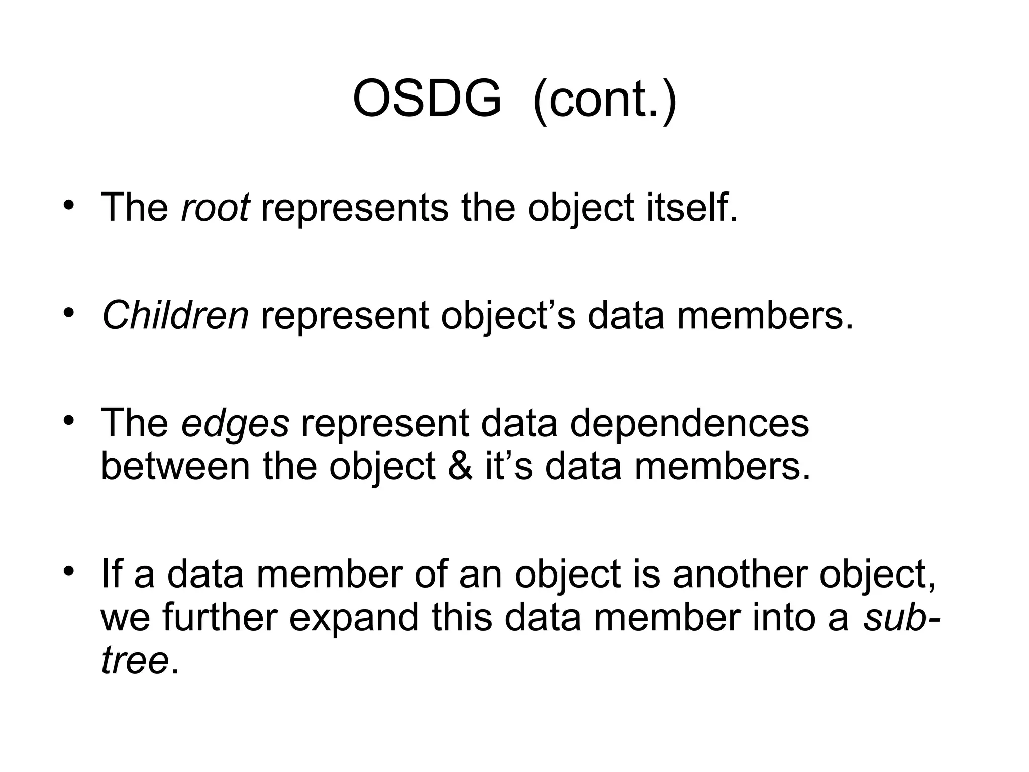 OSDG (cont.)
• The root represents the object itself.
• Children represent object’s data members.
• The edges represent data dependences
between the object & it’s data members.
• If a data member of an object is another object,
we further expand this data member into a sub-
tree.
 