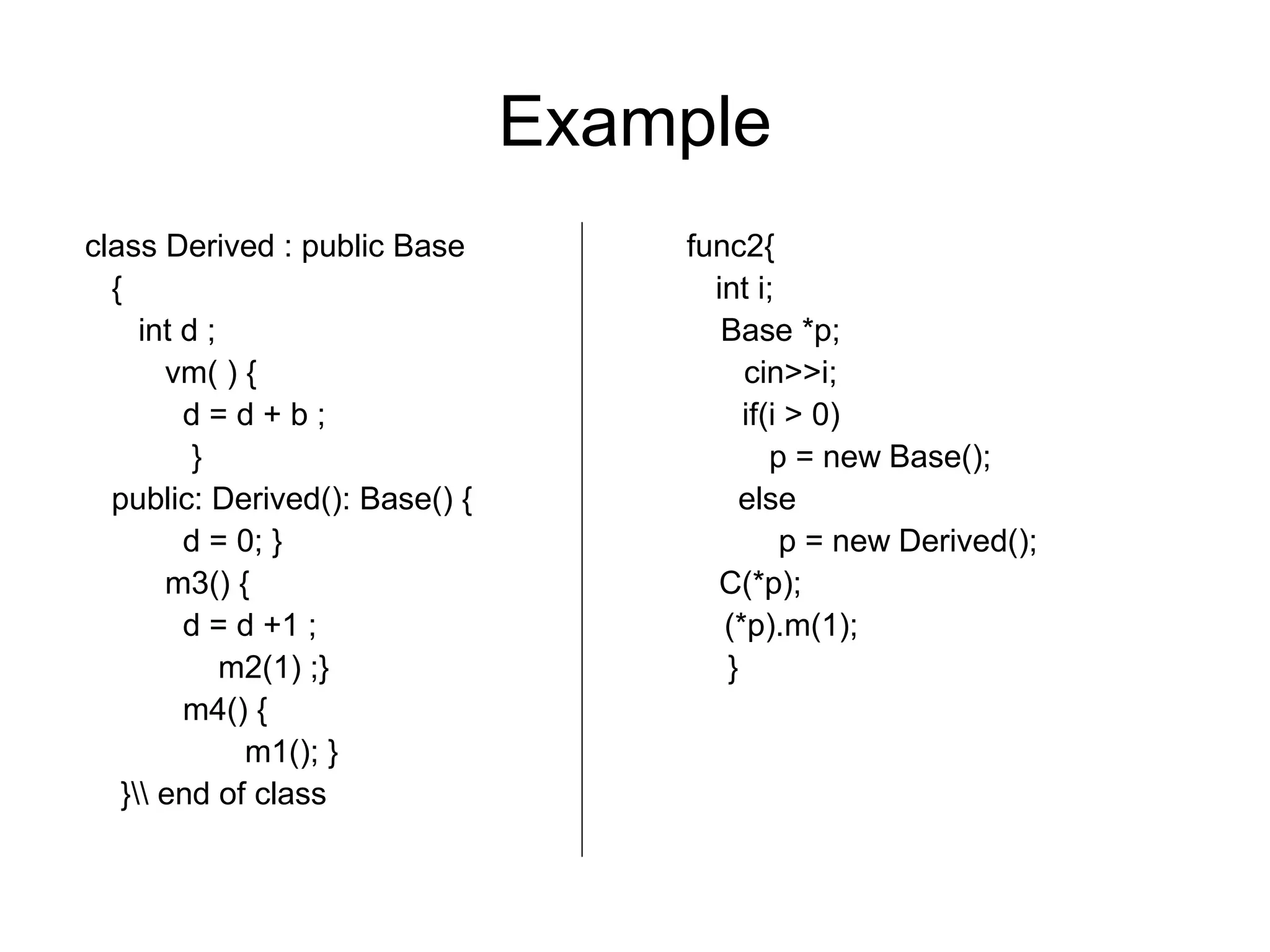 Example
class Derived : public Base func2{
{ int i;
int d ; Base *p;
vm( ) { cin>>i;
d = d + b ; if(i > 0)
} p = new Base();
public: Derived(): Base() { else
d = 0; } p = new Derived();
m3() { C(*p);
d = d +1 ; (*p).m(1);
m2(1) ;} }
m4() {
m1(); }
} end of class
 
