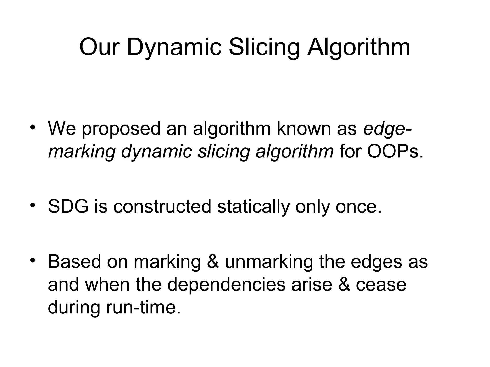 Our Dynamic Slicing Algorithm
• We proposed an algorithm known as edge-
marking dynamic slicing algorithm for OOPs.
• SDG is constructed statically only once.
• Based on marking & unmarking the edges as
and when the dependencies arise & cease
during run-time.
 