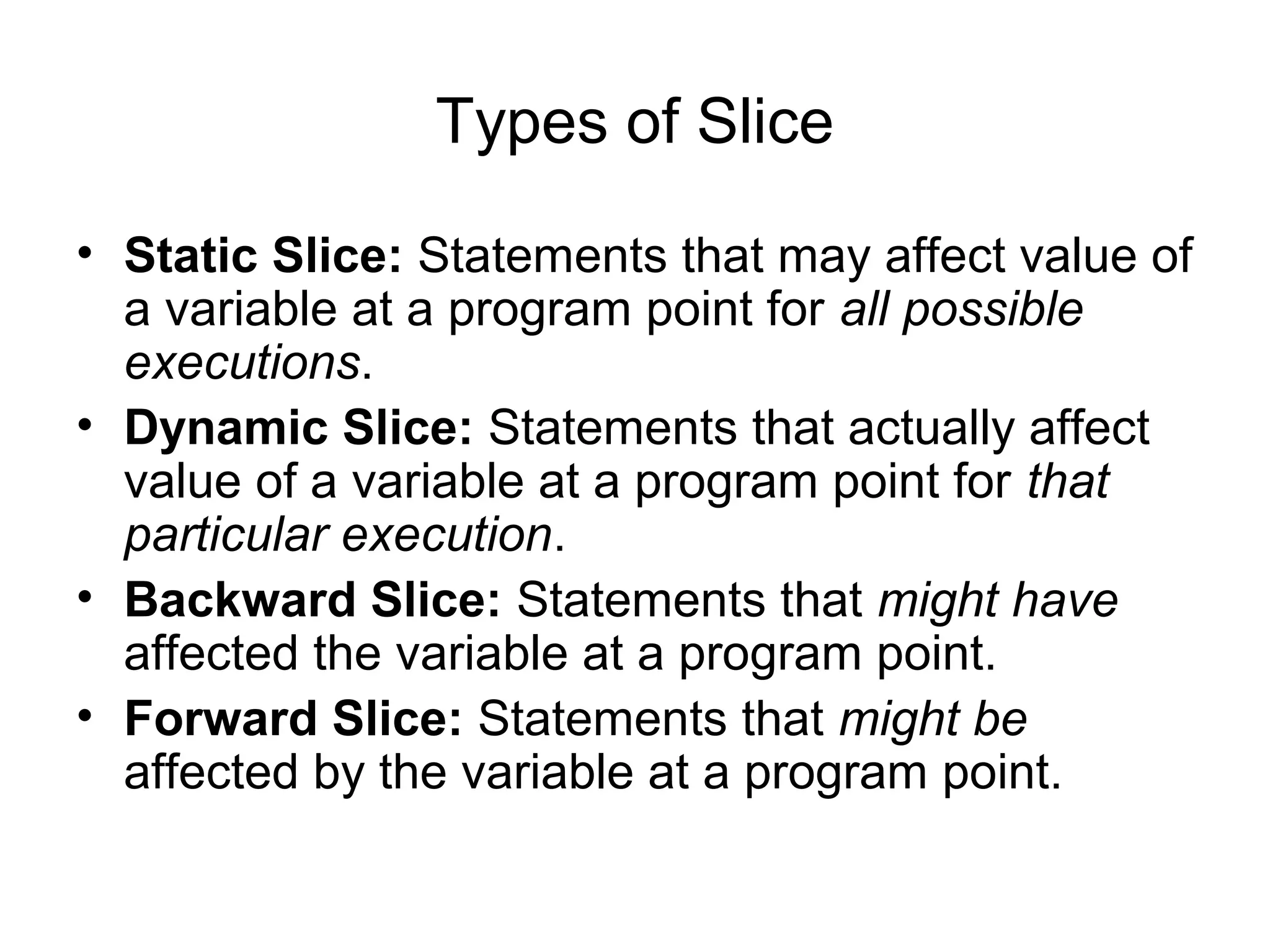 Types of Slice
• Static Slice: Statements that may affect value of
a variable at a program point for all possible
executions.
• Dynamic Slice: Statements that actually affect
value of a variable at a program point for that
particular execution.
• Backward Slice: Statements that might have
affected the variable at a program point.
• Forward Slice: Statements that might be
affected by the variable at a program point.
 