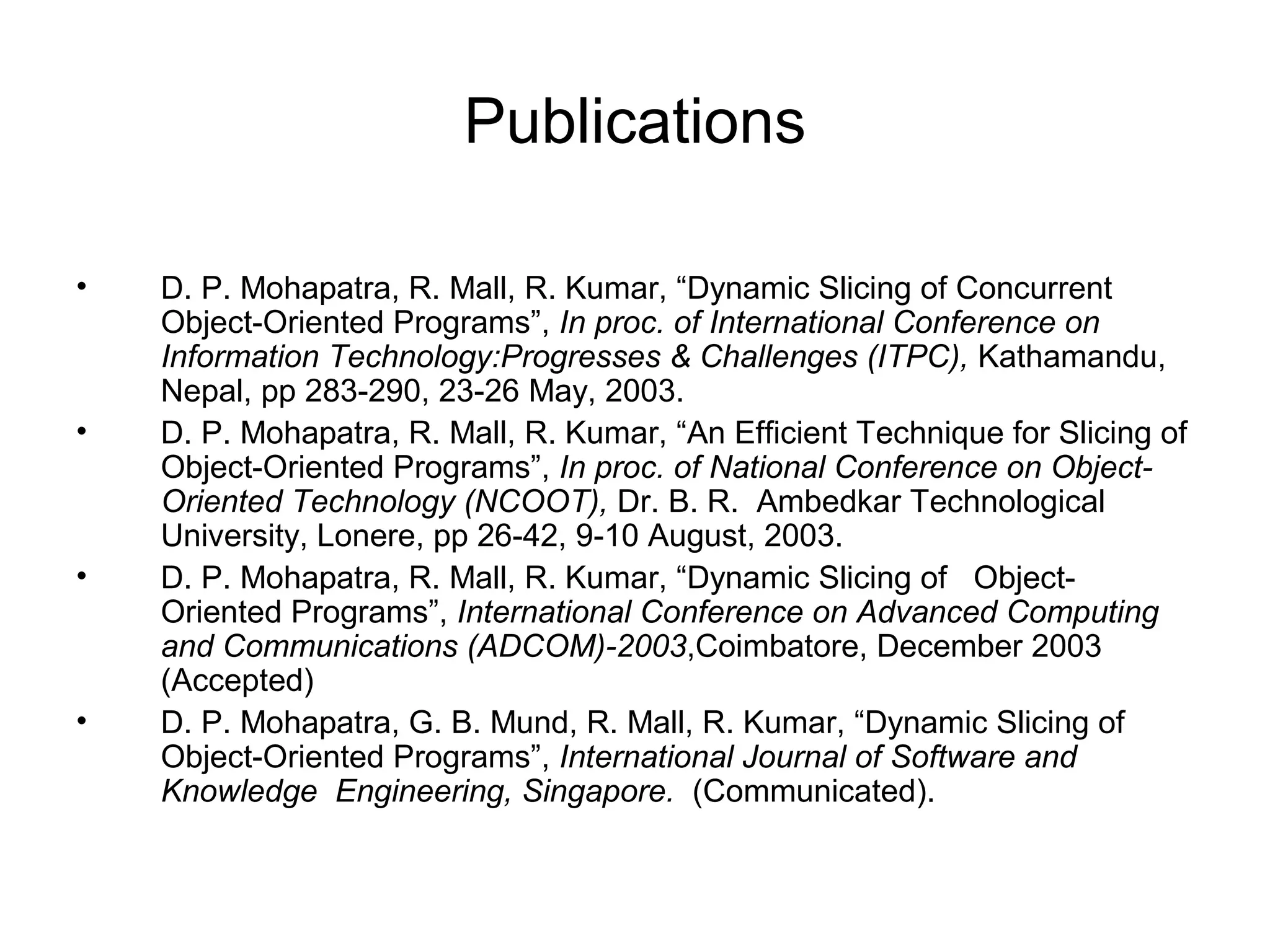 Publications
• D. P. Mohapatra, R. Mall, R. Kumar, “Dynamic Slicing of Concurrent
Object-Oriented Programs”, In proc. of International Conference on
Information Technology:Progresses & Challenges (ITPC), Kathamandu,
Nepal, pp 283-290, 23-26 May, 2003.
• D. P. Mohapatra, R. Mall, R. Kumar, “An Efficient Technique for Slicing of
Object-Oriented Programs”, In proc. of National Conference on Object-
Oriented Technology (NCOOT), Dr. B. R. Ambedkar Technological
University, Lonere, pp 26-42, 9-10 August, 2003.
• D. P. Mohapatra, R. Mall, R. Kumar, “Dynamic Slicing of Object-
Oriented Programs”, International Conference on Advanced Computing
and Communications (ADCOM)-2003,Coimbatore, December 2003
(Accepted)
• D. P. Mohapatra, G. B. Mund, R. Mall, R. Kumar, “Dynamic Slicing of
Object-Oriented Programs”, International Journal of Software and
Knowledge Engineering, Singapore. (Communicated).
 