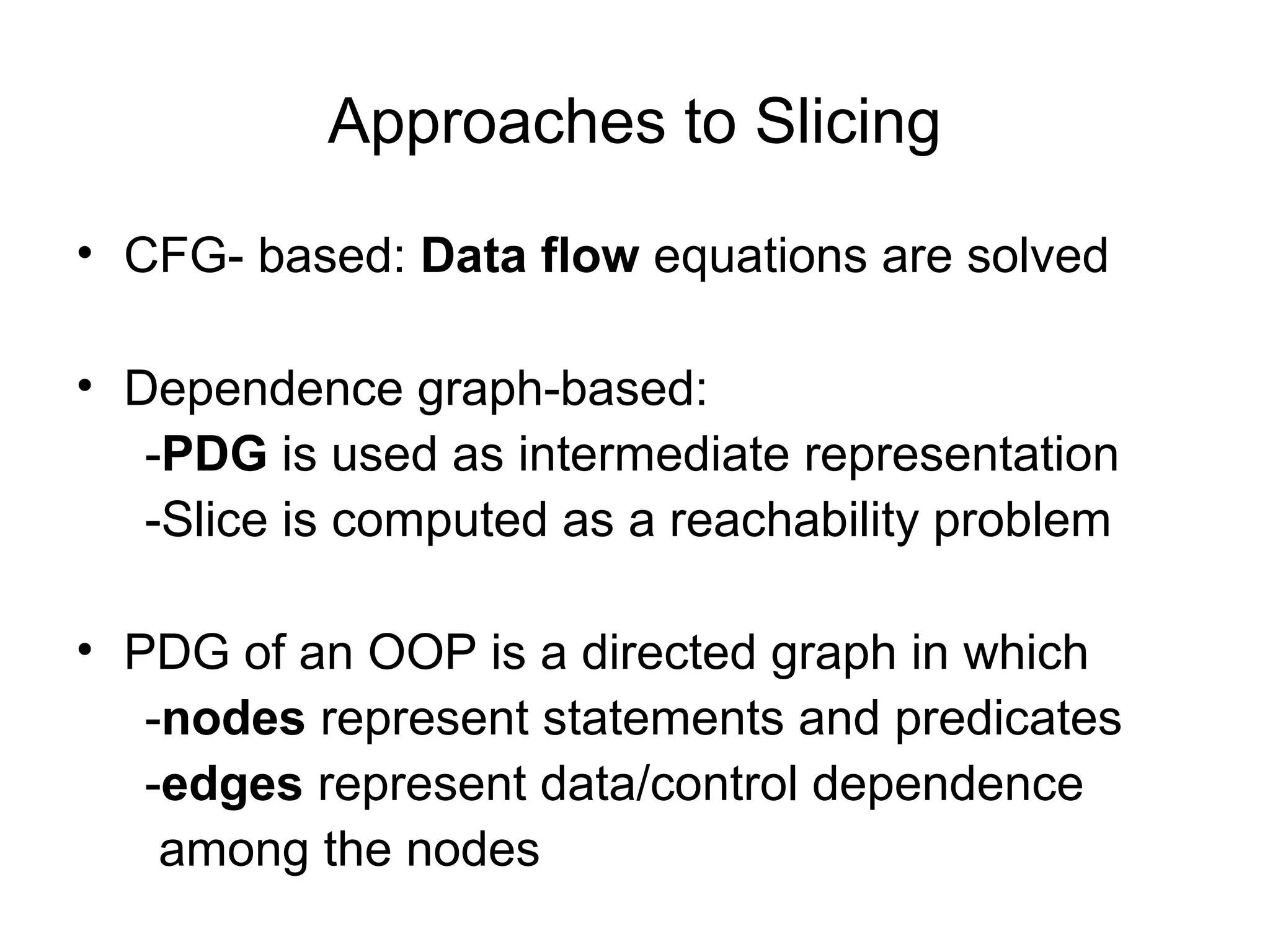 Approaches to Slicing
• CFG- based: Data flow equations are solved
• Dependence graph-based:
-PDG is used as intermediate representation
-Slice is computed as a reachability problem
• PDG of an OOP is a directed graph in which
-nodes represent statements and predicates
-edges represent data/control dependence
among the nodes
 