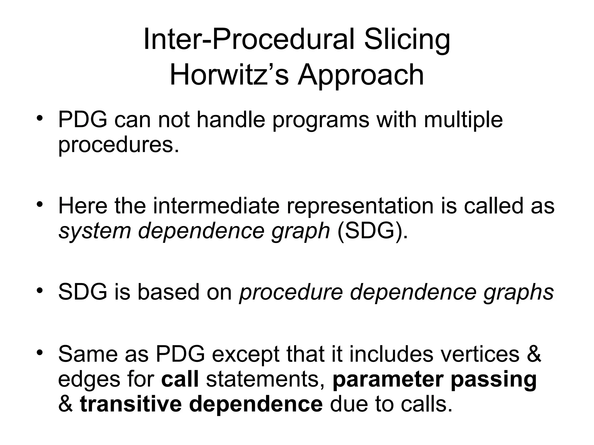 Inter-Procedural Slicing
Horwitz’s Approach
• PDG can not handle programs with multiple
procedures.
• Here the intermediate representation is called as
system dependence graph (SDG).
• SDG is based on procedure dependence graphs
• Same as PDG except that it includes vertices &
edges for call statements, parameter passing
& transitive dependence due to calls.
 