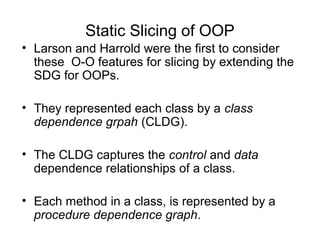 Static Slicing of OOP
• Larson and Harrold were the first to consider
these O-O features for slicing by extending the
SDG for OOPs.
• They represented each class by a class
dependence grpah (CLDG).
• The CLDG captures the control and data
dependence relationships of a class.
• Each method in a class, is represented by a
procedure dependence graph.
 
