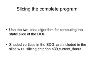 Slicing the complete program
• Use the two-pass algorithm for computing the
static slice of the OOP.
• Shaded vertices in the SDG, are included in the
slice w.r.t. slicing criterion <39,current_floor>.
 