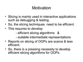 Motivation
• Slicing is mainly used in interactive applications
such as debugging & testing.
• So, the slicing techniques need to be efficient.
• This requires to develop
- efficient slicing algorithms &
- suitable intermediate representations
• Reports on slicing of OOPs are scarce & less
efficient.
• So, there is a pressing necessity to develop
efficient slicing algorithms for OOPs.
 